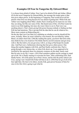 Examples Of Fear In Tangerine By Edward Bloor
I ve always been afraid of Arthur. Now I get to be afraid of Erik and Arthur. (Bloor
42) In the novel Tangerine by Edward Bloor, the message the reader gains is that
fear gives others power. In the beginning of Tangerine, Paul would never tell his
parents what Erik was doing because he was afraid of getting hurt. While Erik and
Arthur were laughing about Mike s death, Paul is looking for his mom too see what
they are doing, but She saw none of this. She heard none of this. (52) Paul wants his
mom to see Erik laughing, but since she wasn t there to see it, Paul won t say
anything about it. Paul s fearis giving Erik power because nobody is finding out that
Erik has bad intentions. This is giving Erik the idea that he can do whatever he...
Show more content on Helpwriting.net ...
On the day that Luis Cruz died, he is debating on whether or not he should tell his
mom, Actually, Mom, he wasn t killed by a tree branch. He was killed by Arthur
Bauer, on orders from Erik. (246) By reading this quote, you know that Erik really
does think he has a lot of power if he thinks that he can kill someone and get away
with it. But the truth is, he can get away with it, as long as Paul keeps his mouth
shut. And Paul won t, furthermore showing that fear gives others power. One
thing after another happens with Erik, and Paul finally confronts him. Paul is
going through a very intense day, so when Erik shows up, I was supposed to be
terrified by this spectacle these two demonic creatures on this dark, lonely road.
But for once in my life, I wasn t. (261) Paul somehow gathers up the courage to stand
up to Erik. He is finally starting to overcome his fears. After confronting Erik, Paul
finally bursts. All of the police are at Paul s house, and he tells the police about Luis
Cruz, saying I saw I heard Erik Fisher tell him to do it. (284) Paul let go of all of his
fear right then. His fear to let others, mostly Erik, gain power because of him.For
once in his life, Erik is going to get what he
 