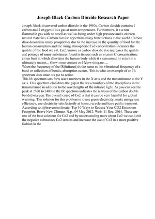 Joseph Black Carbon Dioxide Research Paper
Joseph Black discovered carbon dioxide in the 1950s. Carbon dioxide contains 1
carbon and 2 oxygen;it is a gas at room temperature. Furthermore, it s a non
flammable gas with no smell as well as being under high pressure and it extracts
natural materials. Carbon dioxide appertains many benedictions to the world. Carbon
dioxidecontains many prosperities due to the increase in the quantity of food for the
human consumption and the rising atmospheric Co2 concentration increases the
quality of the food we eat. Co2, known as carbon dioxide also increases the quality
and potency of many substances found in tissues such as vitamin C concentration,
citrus fruit in which alleviates the human body while it s consumed. In return it s
ultimately makes... Show more content on Helpwriting.net ...
When the frequency of the IR(infrared) is the same as the vibrational frequency of a
bond or collection of bonds, absorption occurs. This is what an example of an IR
spectrum does once it s put to action
This IR spectrum sets forts wave numbers in the X axis and the transmittance at the Y
axis. This spectrum elucidates the gap in the wavenumbers of the absorptions in the
transmittance in addition to the wavelengths of the infrared light. As you can see the
peak at 2300 to 2400 in the IR spectrum indicates the relation of the carbon double
bonded oxygen. The overall cause of Co2 is that it can be very harmful for global
warming. The solution for this problem is to use green electricity, make energy use
efficiency, use electricity satisfactorily at home, recycle and have public transport.
According to, @bravenewclimate. Top 10 Ways to Reduce Your CO2 Emissions
Footprint. Brave New Climate. N.p., 09 May 2012. Web. 11 Dec. 2016. These are
one of the best solutions for Co2 and by understanding more about Co2 we can limit
the negative substances Co2 creates and increase the use of Co2 in a more positive
fashion in the
 