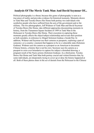Analysis Of The Movie Tank Man And David Seymour Of...
Political photography is a threat, because this genre of photography is seen as a
true piece of reality and provides evidence for historical moments. Moments shown
in Tank Man and Tereska Draws Her Home both portray two individuals who
symbolize people who have suffered from the acts of the government and or the
military. The two photographers, Jeff Widener of Tank Man and David Seymour
of Tereska Draws Her Home, take different approaches documenting moments in
history, from the Tiananmen Square Incident of 1989 in Tank Man to the
Holocaust in Tereska Draws Her Home. Their execution in capturing these
moments greatly affects the object/subject relationship and reveals their position
as both outsiders, in reference to Abigail Solomon Godeau s Inside/Out. In
addition, Widener and Seymour use their cameras as passports, exploring a part of
someone s or a country s moment that happens to be in a vulnerable state (Solomon
Godeau). Widener uses his camera as a passport as an American to document
Chinese history, a history that is not his own. Seymour uses his camera as a
passport to cross over boundaries to capture his subject s disturbed drawing, a
poignant result of the Nazis actions (Solomon Godeau). As a third point, Tereska
Draws Her Home and Tank Man both portray crucial and violent histories that, by
some individuals, are desperately trying to cover up or deny the history happened at
all. Both of these photos share in the act of denials from the Holocaust to the Chinese
 