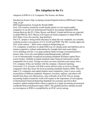 Ifrs Adoption in the Us
Adoption of IFRS in U.S. Companies The Sooner, the Better
Introduction Source: http://us.kpmg.com/jnet/English/Archives/2009/Issue1/images
/map_en.gif
IFRS Implementation Around the World (2008)
Over 120 countries around the world already permit or even require public
companies to use the new International Financial Accounting Standards IFRS.
Among them are the EU, China, Russia, and Brazil. Canada and Korea are expected
to adopt IFRS by 2012; Mexico will require all listed companies to adopt IFRS in
2012 (http://www.ifrs.com/ifrs_faqs.html#q1).
The U.S., despite a strong initial reluctance to adopt the new standards, are currently
working toward a convergence of U.S. GAAP and IFRS. The SEC recently approved
2015 as the earliest ... Show more content on Helpwriting.net ...
U.S. companies would have to adopt IFRS way of valuing assets and liabilities just to
remain competitive without understating for example their total assets (http:/
/www.aleablog.com/ifrs vs us gaap european banks leverage overstated picture/).
Source: http://www.ifrs.com/updates/aicpa/Backgrounder_pdf.html
A set of internationally recognized accounting standards facilitates capital flows
across borders. Globally accepted standards make financial information readily
comparable for its users. Foreign investors are more inclined to put money into a
U.S. company if they are familiar with the company s financial reporting.
Conversely, U.S. investors will find it easier and less risky to invest in foreign
companies when they know the local accounting standards (Epstein 2009). This will
make U.S. companies and capital markets more competitive, since it saves costly
reconcilition of different standards. Preparers, investors, auditors, and others will
benefit from these cost effieciencies, since a Results of an IFAC Survey among
accounting leaders around the world with respect to the importance of convergence
to International Financial Reporting Standards for economic growth in their
countries: global standard allows them to operate in a single accounting environment
worldwide (PricewaterhouseCoopers 2007). The globally positive attitude towards
an convergence to IFRS is exemplified by an IFAC survey among
 