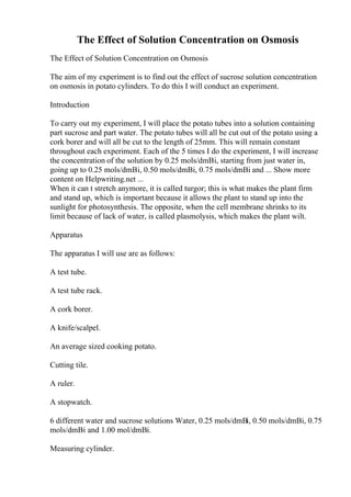 The Effect of Solution Concentration on Osmosis
The Effect of Solution Concentration on Osmosis
The aim of my experiment is to find out the effect of sucrose solution concentration
on osmosis in potato cylinders. To do this I will conduct an experiment.
Introduction
To carry out my experiment, I will place the potato tubes into a solution containing
part sucrose and part water. The potato tubes will all be cut out of the potato using a
cork borer and will all be cut to the length of 25mm. This will remain constant
throughout each experiment. Each of the 5 times I do the experiment, I will increase
the concentration of the solution by 0.25 mols/dmВі, starting from just water in,
going up to 0.25 mols/dmВі, 0.50 mols/dmВі, 0.75 mols/dmВі and ... Show more
content on Helpwriting.net ...
When it can t stretch anymore, it is called turgor; this is what makes the plant firm
and stand up, which is important because it allows the plant to stand up into the
sunlight for photosynthesis. The opposite, when the cell membrane shrinks to its
limit because of lack of water, is called plasmolysis, which makes the plant wilt.
Apparatus
The apparatus I will use are as follows:
A test tube.
A test tube rack.
A cork borer.
A knife/scalpel.
An average sized cooking potato.
Cutting tile.
A ruler.
A stopwatch.
6 different water and sucrose solutions Water, 0.25 mols/dmВі, 0.50 mols/dmВі, 0.75
mols/dmВі and 1.00 mol/dmВі.
Measuring cylinder.
 