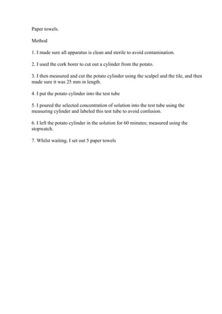 Paper towels.
Method
1. I made sure all apparatus is clean and sterile to avoid contamination.
2. I used the cork borer to cut out a cylinder from the potato.
3. I then measured and cut the potato cylinder using the scalpel and the tile, and then
made sure it was 25 mm in length.
4. I put the potato cylinder into the test tube
5. I poured the selected concentration of solution into the test tube using the
measuring cylinder and labeled this test tube to avoid confusion.
6. I left the potato cylinder in the solution for 60 minutes; measured using the
stopwatch.
7. Whilst waiting, I set out 5 paper towels
 