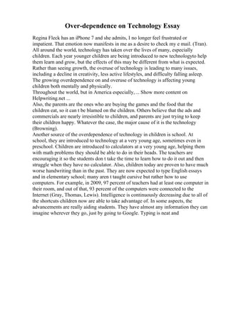 Over-dependence on Technology Essay
Regina Fleck has an iPhone 7 and she admits, I no longer feel frustrated or
impatient. That emotion now manifests in me as a desire to check my e mail. (Tran).
All around the world, technology has taken over the lives of many, especially
children. Each year younger children are being introduced to new technologyto help
them learn and grow, but the effects of this may be different from what is expected.
Rather than seeing growth, the overuse of technology is leading to many issues,
including a decline in creativity, less active lifestyles, and difficulty falling asleep.
The growing overdependence on and overuse of technology is affecting young
children both mentally and physically.
Throughout the world, but in America especially,... Show more content on
Helpwriting.net ...
Also, the parents are the ones who are buying the games and the food that the
children eat, so it can t be blamed on the children. Others believe that the ads and
commercials are nearly irresistible to children, and parents are just trying to keep
their children happy. Whatever the case, the major cause of it is the technology
(Browning).
Another source of the overdependence of technology in children is school. At
school, they are introduced to technology at a very young age, sometimes even in
preschool. Children are introduced to calculators at a very young age, helping them
with math problems they should be able to do in their heads. The teachers are
encouraging it so the students don t take the time to learn how to do it out and then
struggle when they have no calculator. Also, children today are proven to have much
worse handwriting than in the past. They are now expected to type English essays
and in elementary school; many aren t taught cursive but rather how to use
computers. For example, in 2009, 97 percent of teachers had at least one computer in
their room, and out of that, 93 percent of the computers were connected to the
Internet (Gray, Thomas, Lewis). Intelligence is continuously decreasing due to all of
the shortcuts children now are able to take advantage of. In some aspects, the
advancements are really aiding students. They have almost any information they can
imagine wherever they go, just by going to Google. Typing is neat and
 