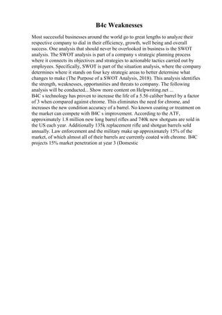 B4c Weaknesses
Most successful businesses around the world go to great lengths to analyze their
respective company to dial in their efficiency, growth, well being and overall
success. One analysis that should never be overlooked in business is the SWOT
analysis. The SWOT analysis is part of a company s strategic planning process
where it connects its objectives and strategies to actionable tactics carried out by
employees. Specifically, SWOT is part of the situation analysis, where the company
determines where it stands on four key strategic areas to better determine what
changes to make (The Purpose of a SWOT Analysis, 2018). This analysis identifies
the strength, weaknesses, opportunities and threats to company. The following
analysis will be conducted... Show more content on Helpwriting.net ...
B4C s technology has proven to increase the life of a 5.56 caliber barrel by a factor
of 3 when compared against chrome. This eliminates the need for chrome, and
increases the new condition accuracy of a barrel. No known coating or treatment on
the market can compete with B4C s improvement. According to the ATF,
approximately 1.8 million new long barrel rifles and 740k new shotguns are sold in
the US each year. Additionally 135k replacement rifle and shotgun barrels sold
annually. Law enforcement and the military make up approximately 15% of the
market, of which almost all of their barrels are currently coated with chrome. B4C
projects 15% market penetration at year 3 (Domestic
 