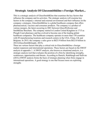 Strategic Analysis Of Glaxosmithkline s Foreign Market...
This is a strategic analysis of GlaxoSmithKline that examines the key factors that
influence the company and its activities. The strategic analysis will examine key
factors in the company s internal and external environment and their influence on the
company s strategies. GlaxoSmithKline is a global healthcare company that offers
pharmaceutical, vaccines and consumer products. The company is a product of
various mergers, the latest occurring in 2001 between GlaxoWellcome and
SmithKline Beecham. The company started in London United Kingdom in 1715 as
Plough Court pharmacy and has evolved to become one of the leading global
healthcare companies. The healthcare company operates in more than 150 countries
with 89 manufacturing locations and research centers in the USA, China, UK and
Belgium. In 2015, the company s sales grew to ВЈ23.9 billion from ВЈ23.0 billion in
2014 (GlaxoSmithKlineplc. 2015).
There are various factors that play a critical role in GlaxoSmithKline s foreign
market expansion and international operations. These factors are based on the SWOT
analysis in appendix 1. A SWOT analysis, also known as situational analysis, is a
strategic analysis tool that evaluates the position of a firm by identifying strengths,
weaknesses, opportunities and threats. According to Daniels, Radebaugh and Sullivan
(2014,) SWOT analysis forms the basis of strategic planning when firms engage in
international operations. A good strategy is one that focuses more on exploiting
strengths
 