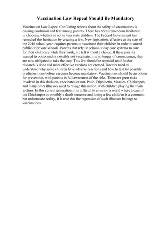 Vaccination Law Repeal Should Be Mandatory
Vaccination Law Repeal Conflicting reports about the safety of vaccinations is
causing confusion and fear among parents. There has been tremendous hesitation
in choosing whether or not to vaccinate children. The Federal Government has
remedied this hesitation by creating a law. New legislation, effective at the start of
the 2016 school year, requires parents to vaccinate their children in order to attend
public or private schools. Parents that rely on school or day care systems to care
for their child care while they work, are left without a choice. If these parents
wanted to postponed or possibly not vaccinate, it is no longer of consequence, they
are now obligated to take the leap. This law should be repealed until further
research is done and more effective versions are created. Doctors need to
understand why some children have adverse reactions and how to test for possible
predispositions before vaccines become mandatory. Vaccinations should be an option
for prevention, with parents in full awareness of the risks. There are great risks
involved in this decision, vaccinated or not. Polio, Diphtheria, Measles, Chickenpox
and many other illnesses used to ravage this nation, with children playing the main
victims. In this current generation, it is difficult to envision a world where a case of
the Chickenpox is possibly a death sentence and losing a few children is a common,
but unfortunate reality. It is true that the regression of such illnesses belongs to
vaccinations
 