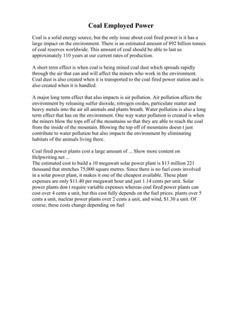 Coal Employed Power
Coal is a solid energy source, but the only issue about coal fired power is it has a
large impact on the environment. There is an estimated amount of 892 billion tonnes
of coal reserves worldwide. This amount of coal should be able to last us
approximately 110 years at our current rates of production.
A short term effect is when coal is being mined coal dust which spreads rapidly
through the air that can and will affect the miners who work in the environment.
Coal dust is also created when it is transported to the coal fired power station and is
also created when it is handled.
A major long term effect that also impacts is air pollution. Air pollution affects the
environment by releasing sulfur dioxide, nitrogen oxides, particulate matter and
heavy metals into the air all animals and plants breath. Water pollution is also a long
term effect that has on the environment. One way water pollution is created is when
the miners blow the tops off of the mountains so that they are able to reach the coal
from the inside of the mountain. Blowing the top off of mountains doesn t just
contribute to water pollution but also impacts the environment by eliminating
habitats of the animals living there.
Coal fired power plants cost a large amount of ... Show more content on
Helpwriting.net ...
The estimated cost to build a 10 megawatt solar power plant is $13 million 221
thousand that stretches 75,000 square metres. Since there is no fuel costs involved
in a solar power plant, it makes it one of the cheapest available. These plant
expenses are only $11.40 per megawatt hour and just 1.14 cents per unit. Solar
power plants don t require variable expenses whereas coal fired power plants can
cost over 4 cents a unit, but this cost fully depends on the fuel prices. plants over 5
cents a unit, nuclear power plants over 2 cents a unit, and wind, $1.30 a unit. Of
course, these costs change depending on fuel
 