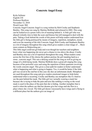 Concrete Angel Essay
Kylie Schluter
English 218
Professor Renfrow
November 12, 2010
Word Count: 968
Concrete Angel Concrete Angel is a song written by Rob Crosby and Stephanie
Bentley. This song was sung by Martina McBride and released in 2002. This song
can be looked at as a poem with a lot of meaning behind it. A little girl who was
abused violently tries to hide the scars and bruises but still managed to deal with the
pain. Taking a look behind the words of this poem will help readers understand how
the little girl is being portrayed by means of imagery, repetition, metaphors, mood,
and even the meaning of the title Concrete Angel. Rob Crosby and Stephanie Bentley
us a lot of imagery throughout this song which gives readers a clear image of ... Show
more content on Helpwriting.net ...
This little angel could not get help and even though her teachers and neighbors
knew what was happening she never got a chance to rise above the abuse. Crosby
and Bentley also use a lot of repetition throughout this song. When readers come
across the first line of the chorus the authors portray the girl standing hard as a
stone...concrete angel. This sets a defying sound for the song as well as giving an
image of a child dying inside. Martina McBride does a great job singing this song
because of her powerful voice and using the repetition of three quatrains involving
the words concrete angel. This gives a clear path for readers to better understand
what is happening and what is going to happen. Yes, it would be better if the little
girl was saved in the end but in this case she dies an unfortunate death. Metaphors
are used throughout this song and give readers emotional images to help better
understand what is occurring. Crosby and Bentley use metaphors like It s hard to
see the pain behind the mask. The little girl isn t actually wearing a mask but
because she is trying to hide the pain and acts like nothing is wrong so the word
mask is used in the place of the pain that she is hiding. Another metaphor that is
used is when the authors say that her dreams give her wings and she flies to a
place where she s loved. The little girl doesn t necessarily have wings and is flying to
a different place but the authors give an image of
 