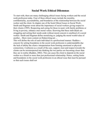 Social Work Ethical Dilemmas
To start with, there are many challenging ethical issues facing workers and the social
work profession today. Four of these ethical issues include the morality,
confidentiality, accountability, and boundaries of the relationship between the social
worker and the client. In chapter one of the book Ethical Issues in Social Work ,
Smith and Hugman wrote about the importance of social workers giving respect to
their clients (1995). Respecting and caring for those in need, with family problems or
living in poverty, enhance ones moral values. Knowing that these individuals are
struggling and setting their needs aside without moral concern is unethical of a social
worker. Smith and Hugman define moralizing as: judging the moral worth/value of
another... Show more content on Helpwriting.net ...
This will define the role of each individual in a professional manner. Radden s
concern for setting boundaries in the social work profession is understandable due
the lack of ability the client s interpretation from forming emotional or physical
connections. Confusion as a result of the care, support, trust and respect towards the
clients can be misinterpreted into thinking the two parties are becoming closer than
they are in reality (Radden, 2002). This can cause the client to depend on the social
worker as a friend or more than just professional relationship. Hence, setting limits
and boundaries in the social work profession in an ethical issue that must be pursued
so that such issues shall not
 