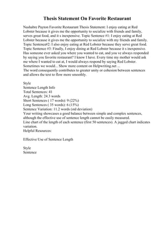 Thesis Statement On Favorite Restaurant
Nashabre Payton Favorite Restaurant Thesis Statement: I enjoy eating at Red
Lobster because it gives me the opportunity to socialize with friends and family,
serves great food, and it s inexpensive. Topic Sentence #1: I enjoy eating at Red
Lobster because it gives me the opportunity to socialize with my friends and family.
Topic Sentence#2: I also enjoy eating at Red Lobster because they serve great food.
Topic Sentence #3: Finally, I enjoy dining at Red Lobster because it s inexpensive.
Has someone ever asked you where you wanted to eat, and you ve always responded
by saying you favorite restaurant? I know I have. Every time my mother would ask
me where I wanted to eat at, I would always respond by saying Red Lobster.
Sometimes we would... Show more content on Helpwriting.net ...
The word consequently contributes to greater unity or cohesion between sentences
and allows the text to flow more smoothly.
Style
Sentence Length Info
Total Sentences: 41
Avg. Length: 24.3 words
Short Sentences ( 17 words): 9 (22%)
Long Sentences ( 35 words): 6 (15%)
Sentence Variation: 11.2 words (std deviation)
Your writing showcases a good balance between simple and complex sentences,
although the effective use of sentence length cannot be easily measured.
Line chart of the length of each sentence (first 50 sentences). A jagged chart indicates
variation.
Helpful Resources:
Effective Use of Sentence Length
Style
Sentence
 