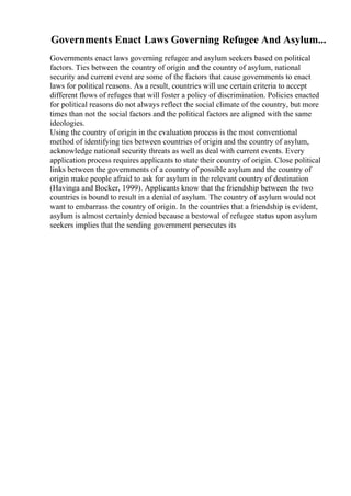 Governments Enact Laws Governing Refugee And Asylum...
Governments enact laws governing refugee and asylum seekers based on political
factors. Ties between the country of origin and the country of asylum, national
security and current event are some of the factors that cause governments to enact
laws for political reasons. As a result, countries will use certain criteria to accept
different flows of refuges that will foster a policy of discrimination. Policies enacted
for political reasons do not always reflect the social climate of the country, but more
times than not the social factors and the political factors are aligned with the same
ideologies.
Using the country of origin in the evaluation process is the most conventional
method of identifying ties between countries of origin and the country of asylum,
acknowledge national security threats as well as deal with current events. Every
application process requires applicants to state their country of origin. Close political
links between the governments of a country of possible asylum and the country of
origin make people afraid to ask for asylum in the relevant country of destination
(Havinga and Bocker, 1999). Applicants know that the friendship between the two
countries is bound to result in a denial of asylum. The country of asylum would not
want to embarrass the country of origin. In the countries that a friendship is evident,
asylum is almost certainly denied because a bestowal of refugee status upon asylum
seekers implies that the sending government persecutes its
 