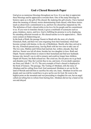 God s Chesed Research Paper
God gives us numerous blessings throughout our lives. It is our duty to appreciate
these blessings and be appreciative towards them. One of the many blessings he
bestows upon us is the gift of His chesed. By studying this gift closely, I have learned
about the meaning of chesed, stories demonstrating Gods chesed, what these stories
teach us about God s commitment to us, and how his chesed has impacted my life.
The definition of God s chesed refers to his love for his people and his commitment
to us. If you were to translate chesed, it gives a multitude of synonyms such as
grace, kindness, mercy, and love. God is fulfilling his promise to us by displaying
his unending affection towards us. His chesed teaches us to be appreciative... Show
more content on Helpwriting.net ...
In the book of Ruth, the passage Naomi in Moab tells the story of a family
Elimelech, Ruth, and their two sons migrating from their homeland, which had
become corrupt with famine, to the city of Bethlehem. Shortly after they arrived in
the city, Elimelech passed away, leaving Ruth with her two sons to take care of.
The two sons, Mahlon and Chilion had married, but, within a decade, they had
died too. Naomi was left all alone, besides her two daughter in laws: Ruth and
Orpah. Naomi ordered them to return to their homeland and find new husbands
because she, herself, was to old to remarry and could no longer bear children.
Orpah left Naomi, but Ruth refused too. She cried out, Do not press me to go back
and abandon you! May the Lord do thus to me, and more, if even death separates
me from you! (Ruth 1: 16 17). The next example of God s chesed is displayed in
the book of Genesis. The passage, The Testing of Abraham, tells the story of
Abraham and his calling from God. God summoned Abraham to set out for the
land of Moriah and told him to sacrifice his only son, Isaac. Abraham loved his son
deeply and was told he would have to give up his son for God. He went to the
highest point on the mountain and was proceeding to slaughter his son, but an angel
called out telling him to refrain from hurting him. Abraham did not lay a hand on his
son and obeyed
 