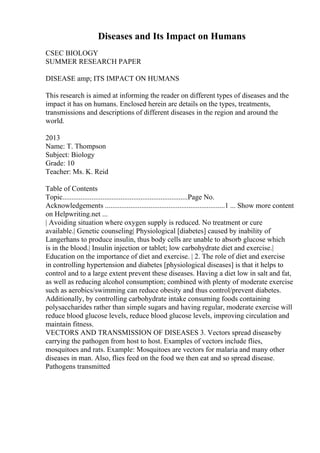 Diseases and Its Impact on Humans
CSEC BIOLOGY
SUMMER RESEARCH PAPER
DISEASE amp; ITS IMPACT ON HUMANS
This research is aimed at informing the reader on different types of diseases and the
impact it has on humans. Enclosed herein are details on the types, treatments,
transmissions and descriptions of different diseases in the region and around the
world.
2013
Name: T. Thompson
Subject: Biology
Grade: 10
Teacher: Ms. K. Reid
Table of Contents
Topic.....................................................................Page No.
Acknowledgements ..................................................................1 ... Show more content
on Helpwriting.net ...
| Avoiding situation where oxygen supply is reduced. No treatment or cure
available.| Genetic counseling| Physiological [diabetes] caused by inability of
Langerhans to produce insulin, thus body cells are unable to absorb glucose which
is in the blood.| Insulin injection or tablet; low carbohydrate diet and exercise.|
Education on the importance of diet and exercise. | 2. The role of diet and exercise
in controlling hypertension and diabetes [physiological diseases] is that it helps to
control and to a large extent prevent these diseases. Having a diet low in salt and fat,
as well as reducing alcohol consumption; combined with plenty of moderate exercise
such as aerobics/swimming can reduce obesity and thus control/prevent diabetes.
Additionally, by controlling carbohydrate intake consuming foods containing
polysaccharides rather than simple sugars and having regular, moderate exercise will
reduce blood glucose levels, reduce blood glucose levels, improving circulation and
maintain fitness.
VECTORS AND TRANSMISSION OF DISEASES 3. Vectors spread diseaseby
carrying the pathogen from host to host. Examples of vectors include flies,
mosquitoes and rats. Example: Mosquitoes are vectors for malaria and many other
diseases in man. Also, flies feed on the food we then eat and so spread disease.
Pathogens transmitted
 