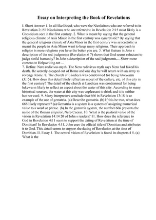 Essay on Interpreting the Book of Revelations
I. Short Answer 1. In all likelihood, who were the Nicolaitans who are referred to in
Revelation 2:15? Nicolaitans who are referred to in Revelation 2:15 most likely is a
Gnosticism sect in the first century. 2. What is meant by saying that the general
religious climate of Asia Minor in the first century was syncretistic? By saying that
the general religious climate of Asia Minor in the first century was syncretistic is
meant the people in Asia Minor want to keep many religions. Their approach to
religion is more religions you have the better you are. 3. What feature in John s
description of the seal judgments (Revelation 6 7) shows that God seems reluctant to
judge sinful humanity? In John s description of the seal judgments,... Show more
content on Helpwriting.net ...
7. Define: Nero redivivus myth. The Nero redivivus myth says Nero had faked his
death. He secretly escaped out of Rome and one day he will return with an army to
revenge Rome. 8. The church at Laodicea was condemned for being lukewarm
(3:15). How does this detail likely reflect an aspect of the culture, etc. of this city in
the first century? The detail of the church at Laodicea was condemned for being
lukewarm likely to reflect an aspect about the water of this city. According to many
historical sources, the water at this city was unpleasant to drink and it is neither
hot nor cool. 9. Many interpreters conclude that 666 in Revelation 13:18 is an
example of the use of gematria. (a) Describe gematria. (b) If this be true, what does
666 likely represent? (a) Gematria is a system is a system of assigning numerical
value to a word or phrase. (b) In the gematria system, the number 666 presents the
name of the Roman emperor, Nero Caesar. 10. What is the pastoral value of the
vision in Revelation 14:14 20 of John s readers? 11. How does the reference to
God in Revelation 4:11 seem to support the dating of Revelation at the time of
Domitian? In Revelation 4:11, John uses the official title of Domitian and attributes
it to God. This detail seems to support the dating of Revelation at the time of
Domitian. II. Essay 1. The central vision of Revelation is found in chapters 4 5. (a)
What is the
 
