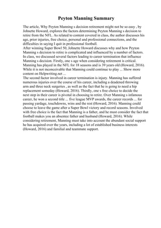 Peyton Manning Summary
The article, Why Peyton Manning s decision retirement might not be so easy , by
Johnette Howard, explores the factors determining Peyton Manning s decision to
retire from the NFL. As related to content covered in class, the author discusses his
age, prior injuries, free choice, personal and professional connections, and the
difficulties in saying I quit in professional football.
After winning Super Bowl 50, Johnette Howard discusses why and how Peyton
Manning s decision to retire is complicated and influenced by a number of factors.
In class, we discussed several factors leading to career termination that influence
Manning s decision. Firstly, one s age when considering retirement is critical.
Manning has played in the NFL for 18 seasons and is 39 years old (Howard, 2016).
While it is not inconceivable that Manning could continue to play ... Show more
content on Helpwriting.net ...
The second factor involved in career termination is injury. Manning has suffered
numerous injuries over the course of his career, including a deadened throwing
arm and three neck surgeries , as well as the fact that he is going to need a hip
replacement someday (Howard, 2016). Thirdly, one s free choice to decide the
next step in their career is pivotal in choosing to retire. Over Manning s infamous
career, he won a second title ... five league MVP awards, the career records ... for
passing yardage, touchdowns, wins and the rest (Howard, 2016). Manning could
choose to leave the game after a Super Bowl victory and record seasons. Involved
with free choice is the fact that Manning is a father, and he must consider the fact that
football makes you an absentee father and husband (Howard, 2016). While
considering retirement, Manning must take into account the abundant social support
he has acquired over the years, including a lot of established business interests
(Howard, 2016) and familial and teammate support.
 