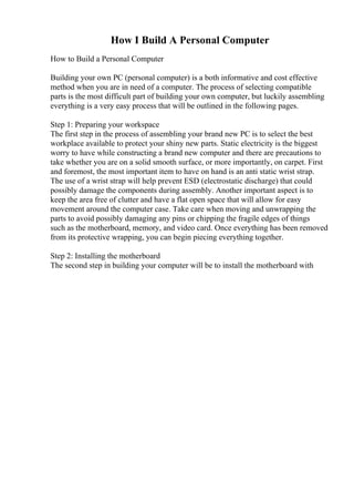 How I Build A Personal Computer
How to Build a Personal Computer
Building your own PC (personal computer) is a both informative and cost effective
method when you are in need of a computer. The process of selecting compatible
parts is the most difficult part of building your own computer, but luckily assembling
everything is a very easy process that will be outlined in the following pages.
Step 1: Preparing your workspace
The first step in the process of assembling your brand new PC is to select the best
workplace available to protect your shiny new parts. Static electricity is the biggest
worry to have while constructing a brand new computer and there are precautions to
take whether you are on a solid smooth surface, or more importantly, on carpet. First
and foremost, the most important item to have on hand is an anti static wrist strap.
The use of a wrist strap will help prevent ESD (electrostatic discharge) that could
possibly damage the components during assembly. Another important aspect is to
keep the area free of clutter and have a flat open space that will allow for easy
movement around the computer case. Take care when moving and unwrapping the
parts to avoid possibly damaging any pins or chipping the fragile edges of things
such as the motherboard, memory, and video card. Once everything has been removed
from its protective wrapping, you can begin piecing everything together.
Step 2: Installing the motherboard
The second step in building your computer will be to install the motherboard with
 