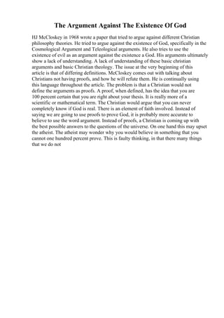 The Argument Against The Existence Of God
HJ McCloskey in 1968 wrote a paper that tried to argue against different Christian
philosophy theories. He tried to argue against the existence of God, specifically in the
Cosmological Argument and Teleological arguments. He also tries to use the
existence of evil as an argument against the existence a God. His arguments ultimately
show a lack of understanding. A lack of understanding of these basic christian
arguments and basic Christian theology. The issue at the very beginning of this
article is that of differing definitions. McCloskey comes out with talking about
Christians not having proofs, and how he will refute them. He is continually using
this language throughout the article. The problem is that a Christian would not
define the arguments as proofs. A proof, when defined, has the idea that you are
100 percent certain that you are right about your thesis. It is really more of a
scientific or mathematical term. The Christian would argue that you can never
completely know if God is real. There is an element of faith involved. Instead of
saying we are going to use proofs to prove God, it is probably more accurate to
believe to use the word argument. Instead of proofs, a Christian is coming up with
the best possible answers to the questions of the universe. On one hand this may upset
the atheist. The atheist may wonder why you would believe in something that you
cannot one hundred percent prove. This is faulty thinking, in that there many things
that we do not
 