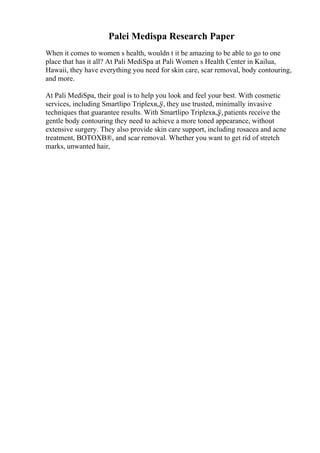 Palei Medispa Research Paper
When it comes to women s health, wouldn t it be amazing to be able to go to one
place that has it all? At Pali MediSpa at Pali Women s Health Center in Kailua,
Hawaii, they have everything you need for skin care, scar removal, body contouring,
and more.
At Pali MediSpa, their goal is to help you look and feel your best. With cosmetic
services, including Smartlipo Triplexв„ў, they use trusted, minimally invasive
techniques that guarantee results. With Smartlipo Triplexв„ў,patients receive the
gentle body contouring they need to achieve a more toned appearance, without
extensive surgery. They also provide skin care support, including rosacea and acne
treatment, BOTOXВ®, and scar removal. Whether you want to get rid of stretch
marks, unwanted hair,
 