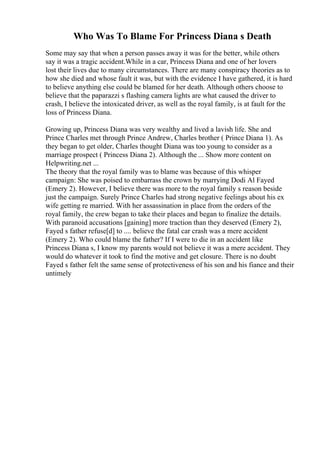 Who Was To Blame For Princess Diana s Death
Some may say that when a person passes away it was for the better, while others
say it was a tragic accident.While in a car, Princess Diana and one of her lovers
lost their lives due to many circumstances. There are many conspiracy theories as to
how she died and whose fault it was, but with the evidence I have gathered, it is hard
to believe anything else could be blamed for her death. Although others choose to
believe that the paparazzi s flashing camera lights are what caused the driver to
crash, I believe the intoxicated driver, as well as the royal family, is at fault for the
loss of Princess Diana.
Growing up, Princess Diana was very wealthy and lived a lavish life. She and
Prince Charles met through Prince Andrew, Charles brother ( Prince Diana 1). As
they began to get older, Charles thought Diana was too young to consider as a
marriage prospect ( Princess Diana 2). Although the ... Show more content on
Helpwriting.net ...
The theory that the royal family was to blame was because of this whisper
campaign: She was poised to embarrass the crown by marrying Dodi Al Fayed
(Emery 2). However, I believe there was more to the royal family s reason beside
just the campaign. Surely Prince Charles had strong negative feelings about his ex
wife getting re married. With her assassination in place from the orders of the
royal family, the crew began to take their places and began to finalize the details.
With paranoid accusations [gaining] more traction than they deserved (Emery 2),
Fayed s father refuse[d] to .... believe the fatal car crash was a mere accident
(Emery 2). Who could blame the father? If I were to die in an accident like
Princess Diana s, I know my parents would not believe it was a mere accident. They
would do whatever it took to find the motive and get closure. There is no doubt
Fayed s father felt the same sense of protectiveness of his son and his fiance and their
untimely
 