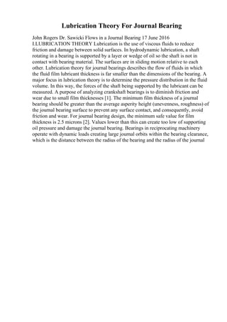 Lubrication Theory For Journal Bearing
John Rogers Dr. Sawicki Flows in a Journal Bearing 17 June 2016
I.LUBRICATION THEORY Lubrication is the use of viscous fluids to reduce
friction and damage between solid surfaces. In hydrodynamic lubrication, a shaft
rotating in a bearing is supported by a layer or wedge of oil so the shaft is not in
contact with bearing material. The surfaces are in sliding motion relative to each
other. Lubrication theory for journal bearings describes the flow of fluids in which
the fluid film lubricant thickness is far smaller than the dimensions of the bearing. A
major focus in lubrication theory is to determine the pressure distribution in the fluid
volume. In this way, the forces of the shaft being supported by the lubricant can be
measured. A purpose of analyzing crankshaft bearings is to diminish friction and
wear due to small film thicknesses [1]. The minimum film thickness of a journal
bearing should be greater than the average asperity height (unevenness, roughness) of
the journal bearing surface to prevent any surface contact, and consequently, avoid
friction and wear. For journal bearing design, the minimum safe value for film
thickness is 2.5 microns [2]. Values lower than this can create too low of supporting
oil pressure and damage the journal bearing. Bearings in reciprocating machinery
operate with dynamic loads creating large journal orbits within the bearing clearance,
which is the distance between the radius of the bearing and the radius of the journal
 