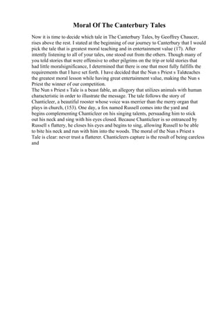 Moral Of The Canterbury Tales
Now it is time to decide which tale in The Canterbury Tales, by Geoffrey Chaucer,
rises above the rest. I stated at the beginning of our journey to Canterbury that I would
pick the tale that is greatest moral teaching and in entertainment value (17). After
intently listening to all of your tales, one stood out from the others. Though many of
you told stories that were offensive to other pilgrims on the trip or told stories that
had little moralsignificance, I determined that there is one that most fully fulfills the
requirements that I have set forth. I have decided that the Nun s Priest s Taleteaches
the greatest moral lesson while having great entertainment value, making the Nun s
Priest the winner of our competition.
The Nun s Priest s Tale is a beast fable, an allegory that utilizes animals with human
characteristic in order to illustrate the message. The tale follows the story of
Chanticleer, a beautiful rooster whose voice was merrier than the merry organ that
plays in church, (153). One day, a fox named Russell comes into the yard and
begins complementing Chanticleer on his singing talents, persuading him to stick
out his neck and sing with his eyes closed. Because Chanticleer is so entranced by
Russell s flattery, he closes his eyes and begins to sing, allowing Russell to be able
to bite his neck and run with him into the woods. The moral of the Nun s Priest s
Tale is clear: never trust a flatterer. Chanticleers capture is the result of being careless
and
 