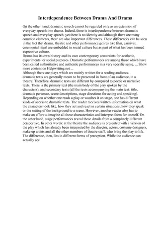 Interdependence Between Drama And Drama
On the other hand, dramatic speech cannot be regarded only as an extension of
everyday speech into drama. Indeed, there is interdependence between dramatic
speech and everyday speech, yet there is no identity and although there are many
common elements, there are also important differences. These differences can be seen
in the fact that drama, theatre and other performance genres like film, carnival,
ceremonial ritual are embedded in social culture but as part of what has been termed
expressive culture.
Drama has its own history and its own contemporary constraints for aesthetic,
experimental or social purposes. Dramatic performances are among those which have
been called authoritative and authentic performances in a very specific sense, ... Show
more content on Helpwriting.net ...
Although there are plays which are mainly written for a reading audience,
dramatic texts are generally meant to be presented in front of an audience, in a
theatre. Therefore, dramatic texts are different by compared to poetic or narrative
texts. There is the primary text (the main body of the play spoken by the
characters), and secondary texts (all the texts accompanying the main text: title,
dramatis personae, scene descriptions, stage directions for acting and speaking).
Depending on whether one reads a play or watches it on stage, one has different
kinds of access to dramatic texts. The reader receives written information on what
the characters look like, how they act and react in certain situations, how they speak
or the setting of the background to a scene. However, another reader also has to
make an effort to imagine all these characteristics and interpret them for oneself. On
the other hand, stage performances reveal these details from a completely different
perspective. In other words: at the theatre the audience is presented with a version of
the play which has already been interpreted by the director, actors, costume designers,
make up artists and all the other members of theatre staff, who bring the play to life.
The difference, then, lies in different forms of perception. While the audience can
actually see
 