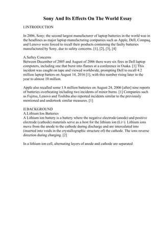 Sony And Its Effects On The World Essay
I.INTRODUCTION
In 2006, Sony; the second largest manufacturer of laptop batteries in the world was in
the headlines as major laptop manufacturing companies such as Apple, Dell, Compaq,
and Lenovo were forced to recall their products containing the faulty batteries
manufactured by Sony, due to safety concerns. [1], [2], [3], [4]
A.Saftey Concerns
Between December of 2005 and August of 2006 there were six fires in Dell laptop
computers, including one that burst into flames at a conference in Osaka. [1] This
incident was caught on tape and viewed worldwide, prompting Dell to recall 4.2
million laptop batters on August 14, 2016 [1], with this number rising later in the
year to almost 10 million.
Apple also recalled some 1.8 million batteries on August 24, 2006 [after] nine reports
of batteries overheating including two incidents of minor burns. [1] Companies such
as Fujitsu, Lenovo and Toshiba also reported incidents similar to the previously
mentioned and undertook similar measures. [1]
II.BACKGROUND
A.Lithium Ion Batteries
A Lithium ion battery is a battery where the negative electrode (anode) and positive
electrode (cathode) materials serve as a host for the lithium ion (Li+). Lithium ions
move from the anode to the cathode during discharge and are intercalated into
(inserted into voids in the crystallographic structure of) the cathode. The ions reverse
direction during charging. [2]
In a lithium ion cell, alternating layers of anode and cathode are separated
 