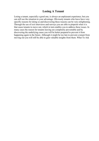Losing A Tenant
Losing a tenant, especially a good one, is always an unpleasant experience, but you
can still use the situation to your advantage. Obviously tenants who leave have very
specific reasons for doing so and discovering these reasons can be very enlightening.
Through the use of exit interviews and surveys you are able to pinpoint what it is
that cause tenants to move out, which in turn enables you to address these issues. In
many cases the reason for tenants leaving are completely preventable and by
discovering the underlying cause you will be better prepared to prevent it from
happening again in the future. Although it might be too late to prevent a tenant from
moving out you will still be able to gain valuable insights from them. What To Ask
 