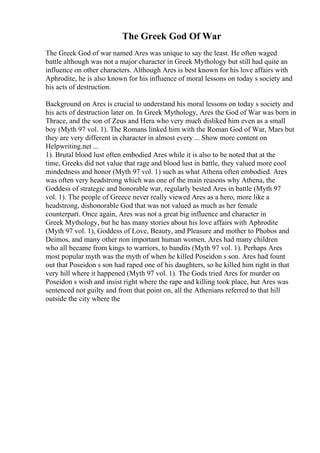 The Greek God Of War
The Greek God of war named Ares was unique to say the least. He often waged
battle although was not a major character in Greek Mythology but still had quite an
influence on other characters. Although Ares is best known for his love affairs with
Aphrodite, he is also known for his influence of moral lessons on today s society and
his acts of destruction.
Background on Ares is crucial to understand his moral lessons on today s society and
his acts of destruction later on. In Greek Mythology, Ares the God of War was born in
Thrace, and the son of Zeus and Hera who very much disliked him even as a small
boy (Myth 97 vol. 1). The Romans linked him with the Roman God of War, Mars but
they are very different in character in almost every ... Show more content on
Helpwriting.net ...
1). Brutal blood lust often embodied Ares while it is also to be noted that at the
time, Greeks did not value that rage and blood lust in battle, they valued more cool
mindedness and honor (Myth 97 vol. 1) such as what Athena often embodied. Ares
was often very headstrong which was one of the main reasons why Athena, the
Goddess of strategic and honorable war, regularly bested Ares in battle (Myth 97
vol. 1). The people of Greece never really viewed Ares as a hero, more like a
headstrong, dishonorable God that was not valued as much as her female
counterpart. Once again, Ares was not a great big influence and character in
Greek Mythology, but he has many stories about his love affairs with Aphrodite
(Myth 97 vol. 1), Goddess of Love, Beauty, and Pleasure and mother to Phobos and
Deimos, and many other non important human women. Ares had many children
who all became from kings to warriors, to bandits (Myth 97 vol. 1). Perhaps Ares
most popular myth was the myth of when he killed Poseidon s son. Ares had fount
out that Poseidon s son had raped one of his daughters, so he killed him right in that
very hill where it happened (Myth 97 vol. 1). The Gods tried Ares for murder on
Poseidon s wish and insist right where the rape and killing took place, but Ares was
sentenced not guilty and from that point on, all the Athenians referred to that hill
outside the city where the
 