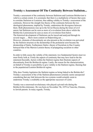 Trotsky s Assessment Of The Continuity Between Stalinism...
Trotsky s assessment of the continuity between Stalinism and Leninism Bolshevism is
valid to a certain extent. It is axiomatic that there is a multiplicity of factors that seem
to correlate Stalinism to Leninism, thus adding validity to Trotsky s assessment of the
continuity. However the straight line theory of the continuity between the two
ideological phenomena, implied by Trotsky, undermines the divergence between
them. Both phenomenons rose up in the Soviet Russia during the times of civil
unrest, but Stalinism can be seen as more of a revolution from above whilst the
Bolsheviks Leninismcan be seen as more of a revolution from below .
The historical development of Stalinism can be traced and analyzed through its
several stages. ... Show more content on Helpwriting.net ...
However, elements of discontinuity are also present as the revolution was perverted
by the Stalinist structure as the dictatorship of the proletariat soon became the
dictatorship of Stalin. Furthermore Stalin s theory of Socialism in One Country
betrayed that of the Marxist Leninist theory of propagating socialism to other
countries.
In order to fully assess the validity of the statement, two fundamental factors must we
must firstly look at. Firstly the aspects of continuity that may have lead to the the
statement.Secondly, factors within the Stalinist regime that illustrate aspects of
discontinuity from the Bolshevik regime. Lastly, the reason for the characterization,
on behalf of Trotsky to possibility to give validity to the Stalinist regime, likening that
to the popularized Leninist Bolshevik regime.
Why does Trotsky legitimize the Stalinist regime as being linked to the Bolsheviks?
Trotsky s assessment of the of the Stalinist phenomenon certainly seems unexpected
considering that any link between the two systems would certainly seem to
undermine Trotsky s creditably as the appropriate successor of Lenin.
Trotsky was a renowned revolutionary who played a pivotal role during the
Bolshevik Revolutionary. He was born on November 7th, 1879 in Yanovka, Ukraine,
to Jewish parents. In many regards, Trotsky
 