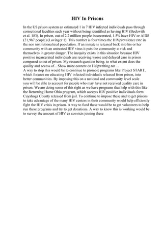 HIV In Prisons
In the US prison system an estimated 1 in 7 HIV infected individuals pass through
correctional faculties each year without being identified as having HIV (Beckwith
et al. 183). In prison, out of 2.2 million people incarcerated, 1.5% have HIV or AIDS
(21,987 people) (Lovinger 1). This number is four times the HIVprevalence rate in
the non institutionalized population. If an inmate is released back into his or her
community with an untreated HIV virus it puts the community at risk and
themselves in greater danger. The inequity exists in this situation because HIV
positive incarcerated individuals are receiving worse and delayed care in prison
compared to out of prison. My research question being, to what extent does the
quality and access of... Show more content on Helpwriting.net ...
A way to stop this would be to continue to promote programs like Project START,
which focuses on educating HIV infected individuals released from prison, into
better communities. By imposing this on a national and community level scale
you will be able to account for people who may have not received quality care in
prison. We are doing some of this right as we have programs that help with this like
the Returning Home Ohio program, which accepts HIV positive individuals form
Cuyahoga County released from jail. To continue to impose these and to get prisons
to take advantage of the many HIV centers in their community would help efficiently
fight the HIV crisis in prison. A way to fund these would be to get volunteers to help
run these programs and try to get donations. A way to know this is working would be
to survey the amount of HIV ex convicts joining these
 