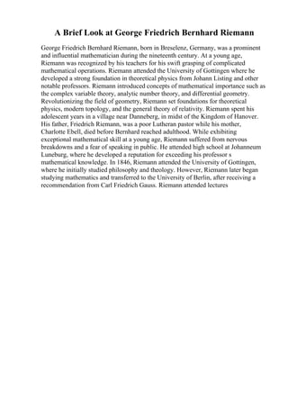 A Brief Look at George Friedrich Bernhard Riemann
George Friedrich Bernhard Riemann, born in Breselenz, Germany, was a prominent
and influential mathematician during the nineteenth century. At a young age,
Riemann was recognized by his teachers for his swift grasping of complicated
mathematical operations. Riemann attended the University of Gottingen where he
developed a strong foundation in theoretical physics from Johann Listing and other
notable professors. Riemann introduced concepts of mathematical importance such as
the complex variable theory, analytic number theory, and differential geometry.
Revolutionizing the field of geometry, Riemann set foundations for theoretical
physics, modern topology, and the general theory of relativity. Riemann spent his
adolescent years in a village near Danneberg, in midst of the Kingdom of Hanover.
His father, Friedrich Riemann, was a poor Lutheran pastor while his mother,
Charlotte Ebell, died before Bernhard reached adulthood. While exhibiting
exceptional mathematical skill at a young age, Riemann suffered from nervous
breakdowns and a fear of speaking in public. He attended high school at Johanneum
Luneburg, where he developed a reputation for exceeding his professor s
mathematical knowledge. In 1846, Riemann attended the University of Gottingen,
where he initially studied philosophy and theology. However, Riemann later began
studying mathematics and transferred to the University of Berlin, after receiving a
recommendation from Carl Friedrich Gauss. Riemann attended lectures
 