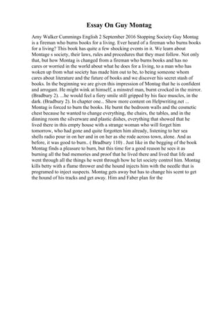 Essay On Guy Montag
Amy Walker Cummings English 2 September 2016 Stopping Society Guy Montag
is a fireman who burns books for a living. Ever heard of a fireman who burns books
for a living? This book has quite a few shocking events in it. We learn about
Montage s society, their laws, rules and procedures that they must follow. Not only
that, but how Montag is changed from a fireman who burns books and has no
cares or worried in the world about what he does for a living, to a man who has
woken up from what society has made him out to be, to being someone whom
cares about literature and the future of books and we discover his secret stash of
books. In the beginning we are given this impression of Montag that he is confident
and arrogant. He might wink at himself, a minstrel man, burnt crocked in the mirror.
(Bradbury 2). ...he would feel a fiery smile still gripped by his face muscles, in the
dark. (Bradbury 2). In chapter one... Show more content on Helpwriting.net ...
Montag is forced to burn the books. He burnt the bedroom walls and the cosmetic
chest because he wanted to change everything, the chairs, the tables, and in the
dinning room the silverware and plastic dishes, everything that showed that he
lived there in this empty house with a strange woman who will forget him
tomorrow, who had gone and quite forgotten him already, listening to her sea
shells radio pour in on her and in on her as she rode across town, alone. And as
before, it was good to burn.. ( Bradbury 110) . Just like in the begging of the book
Montag finds a pleasure to burn, but this time for a good reason he sees it as
burning all the bad memories and proof that he lived there and lived that life and
went through all the things he went through how he let society control him. Montag
kills betty with a flame thrower and the hound injects him with the needle that is
programed to inject suspects. Montag gets away but has to change his scent to get
the hound of his tracks and get away. Him and Faber plan for the
 