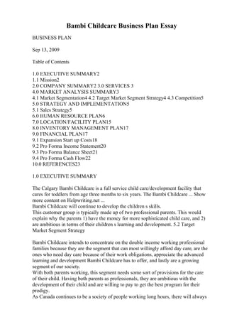 Bambi Childcare Business Plan Essay
BUSINESS PLAN
Sep 13, 2009
Table of Contents
1.0 EXECUTIVE SUMMARY2
1.1 Mission2
2.0 COMPANY SUMMARY2 3.0 SERVICES 3
4.0 MARKET ANALYSIS SUMMARY3
4.1 Market Segmentation4 4.2 Target Market Segment Strategy4 4.3 Competition5
5.0 STRATEGY AND IMPLEMENTATION5
5.1 Sales Strategy5
6.0 HUMAN RESOURCE PLAN6
7.0 LOCATION/FACILITY PLAN15
8.0 INVENTORY MANAGEMENT PLAN17
9.0 FINANCIAL PLAN17
9.1 Expansion Start up Costs18
9.2 Pro Forma Income Statement20
9.3 Pro Forma Balance Sheet21
9.4 Pro Forma Cash Flow22
10.0 REFERENCES23
1.0 EXECUTIVE SUMMARY
The Calgary Bambi Childcare is a full service child care/development facility that
cares for toddlers from age three months to six years. The Bambi Childcare ... Show
more content on Helpwriting.net ...
Bambi Childcare will continue to develop the children s skills.
This customer group is typically made up of two professional parents. This would
explain why the parents 1) have the money for more sophisticated child care, and 2)
are ambitious in terms of their children s learning and development. 5.2 Target
Market Segment Strategy
Bambi Childcare intends to concentrate on the double income working professional
families because they are the segment that can most willingly afford day care, are the
ones who need day care because of their work obligations, appreciate the advanced
learning and development Bambi Childcare has to offer, and lastly are a growing
segment of our society.
With both parents working, this segment needs some sort of provisions for the care
of their child. Having both parents as professionals, they are ambitious with the
development of their child and are willing to pay to get the best program for their
prodigy.
As Canada continues to be a society of people working long hours, there will always
 