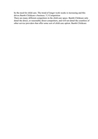 be the need for child care. The trend of longer work weeks is increasing and this
drives Bambi Childcare s business. 5.3 Competition
There are many different competitors in the child care space. Bambi Childcare only
detail the direct, or reasonably direct competitors, and will not detail the countless of
other service providers that offer some sort of child care option. Bambi Childcare
 