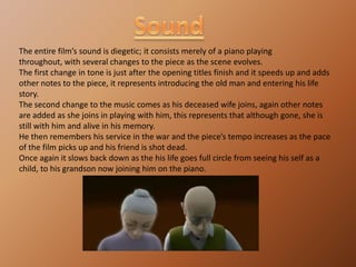 SoundThe entire film’s sound is diegetic; it consists merely of a piano playing throughout, with several changes to the piece as the scene evolves.The first change in tone is just after the opening titles finish and it speeds up and adds other notes to the piece, it represents introducing the old man and entering his life story.The second change to the music comes as his deceased wife joins, again other notes are added as she joins in playing with him, this represents that although gone, she is still with him and alive in his memory.He then remembers his service in the war and the piece’s tempo increases as the pace of the film picks up and his friend is shot dead.Once again it slows back down as the his life goes full circle from seeing his self as a child, to his grandson now joining him on the piano.