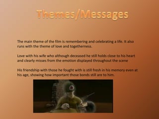Themes/MessagesThe main theme of the film is remembering and celebrating a life. It also runs with the theme of love and togetherness.Love with his wife who although deceased he still holds close to his heart and clearly misses from the emotion displayed throughout the sceneHis friendship with those he fought with is still fresh in his memory even at his age, showing how important those bonds still are to him.