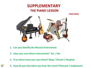 SUPPLEMENTARY
THE PIANO LESSON
- Rob Reilly
1. Can you identify the Musical Instruments
2. Have you seen these instruments? Yes / No
3. If so where have you seen them? Shop / Church / Hospital
4. How do you feel when you hear the music? Pleasant / Unpleasant
 