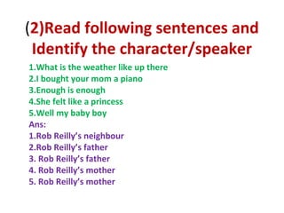 (2)Read following sentences and
Identify the character/speaker
1.What is the weather like up there
2.I bought your mom a piano
3.Enough is enough
4.She felt like a princess
5.Well my baby boy
Ans:
1.Rob Reilly’s neighbour
2.Rob Reilly’s father
3. Rob Reilly’s father
4. Rob Reilly’s mother
5. Rob Reilly’s mother
 