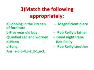 3)Match the following
appropriately:
a)Sobbing in the kitchen – Magnificient piece
of furniture
b)Five year old boy - Rob Reilly’s father
c)Looked sad and worried - Good night Irene
d)Piano - Rob Reilly
e)Song - Rob Reilly’smother
Ans: a-5,b-4,c-2,d-1,e-3.
 