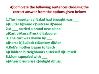 4)Complete the following sentences choosing the
correct answer from the options given below:
1.The important gift dad had brought was ___
a)Guitar b)Piano c)Suitcase d)Saree
2.A ___ carried a brand new piano
a)Cart b)Van c)Truck d)Labourer
3. The cart was drawn by ___
a)Horse b)Bullock c)Donkey d)Men
4.Rob’s mother began to teach___
a)Children b)Neighbours c)Herself d)Himself
5.Mum squealed with ___
a)Anger b)surprise c)delight d)fuss.
 