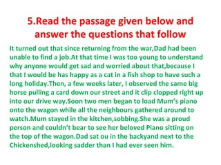 5.Read the passage given below and
answer the questions that follow
It turned out that since returning from the war,Dad had been
unable to find a job.At that time I was too young to understand
why anyone would get sad and worried about that,because I
that I would be has happy as a cat in a fish shop to have such a
long holiday.Then, a few weeks later, I observed the same big
horse pulling a card down our street and it clip clopped right up
into our drive way.Soon two men began to load Mum’s piano
onto the wagon while all the neighbours gathered around to
watch.Mum stayed in the kitchen,sobbing.She was a proud
person and couldn’t bear to see her beloved Piano sitting on
the top of the wagon.Dad sat ou in the backyand next to the
Chickenshed,looking sadder than I had ever seen him.
 