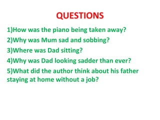 QUESTIONS
1)How was the piano being taken away?
2)Why was Mum sad and sobbing?
3)Where was Dad sitting?
4)Why was Dad looking sadder than ever?
5)What did the author think about his father
staying at home without a job?
 