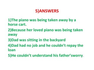 5)ANSWERS
1)The piano was being taken away by a
horse cart.
2)Because her loved piano was being taken
away
3)Dad was sitting in the backyard
4)Dad had no job and he couldn’t repay the
loan
5)He couldn’t understand his father’sworry.
 
