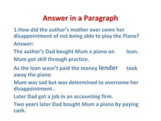 Answer in a Paragraph
1.How did the author’s mother over come her
disappointment of not being able to play the Piano?
Answer:
•
The author’s Dad bought Mum a piano on loan.
•
Mum got skill through practice.
•
As the loan wasn’t paid the money lender took
away the piano
•
Mum was sad but was determined to overcome her
disappointment .
•
Later Dad got a job in an accounting firm.
•
Two years later Dad bought Mum a piano by paying
cash.
 