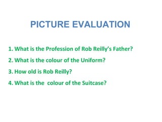 PICTURE EVALUATION
1. What is the Profession of Rob Reilly’s Father?
2. What is the colour of the Uniform?
3. How old is Rob Reilly?
4. What is the colour of the Suitcase?
 