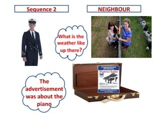 What is the
weather like
up there?
Sequence 2
The
advertisement
was about the
piano
NEIGHBOUR
 