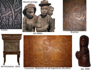 haitian 
AA- 1940 
Wood Carvings 
AA 1900’s 
AA Plantation- 1870 
Brazilian 
Caucasian- Depiction of AA Experience (dusable) 
 