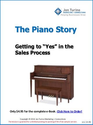 The Piano Story

       Getting to “Yes” in the
       Sales Process




 Only $4.95 for the complete e-Book. Click Here to Order!

              Copyright © 2012 Jon Turino Marketing + Connections
Permission is granted for unlimited posting/re-posting of this free sample version.   U.S. $ 4.95
 