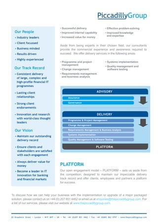• Successful delivery                     • Effective problem-solving
   Our People                                • Improved internal capability            • Improved knowledge
                                                                                         and expertise
   • Industry leaders                        • Increased value for money

   • Client focussed
                                             Aside from being experts in their chosen field, our consultants
   • Business minded                         provide the commercial experience and awareness required to
   • Results driven                          succeed. We offer delivery services in the following areas:

   • Highly experienced
                                             • Programme and project                   • Systems implementation
                                             • management
                                                                                       • Quality management and
   Our Track Record                          • Change management                         software testing
   • Consistent delivery                     • Requirements management
                                               and business analysis
     of large, complex and
     high-profile	financial	IT	
     programmes

   • Lasting client                                                            ADVISORY
     relationships                                  Assurance

   • Strong client                                  Governance

     endorsements

   • Innovation and research                                                   DELIVERY
     with world-class thought
                                                    Programme & Project Management
     leaders
                                                    Change Management

   Our Vision                                       Requirements Management & Business Analysis

                                                    Systems Implementation
   • Maintain our outstanding
     delivery record                                Quality Management & Software Testing


   • Ensure clients and                                                       PLATFORM
     stakeholders	are	satisfied	
     with each engagement

   • Always deliver value for
     money                                   PLATFORM
   • Become a leader in IT                   Our open engagement model – PLATFORM – sets us aside from
     innovation for banking                  the competition; designed to maintain our impeccable delivery
     and	financial	markets	                  track record and offer clients, employees and partners a platform
                                             for success.



To discuss how we can help your business with the implementation or upgrade of a major packaged
solution, please contact us on +44 (0) 207 851 4462 or email us at enquiries@thepiccadillygroup.com. For
a list of our services, please visit our website at www.thepiccadillygroup.com.



20 Broadwick Street • London • W1F 8HT • UK • Tel: +44 (0)207 851 4462 • Fax: +44 (0)845 862 0797 • www.thepiccadillygroup.com
 